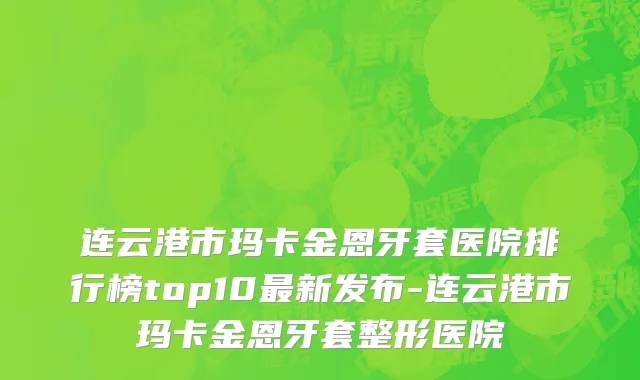 连云港市玛卡金恩牙套医院排行榜top10最新发布-连云港市玛卡金恩牙套整形医院