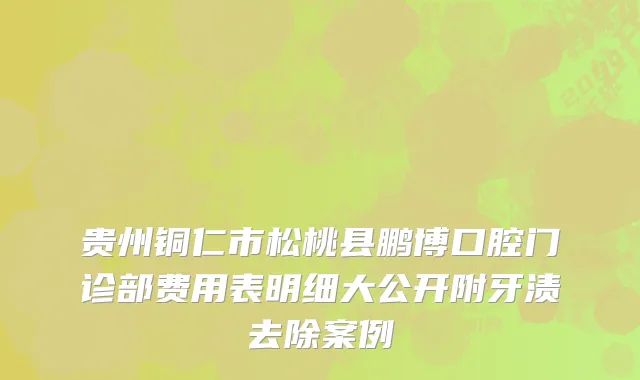 贵州铜仁市松桃县鹏博口腔门诊部费用表明细大公开附牙渍去除案例