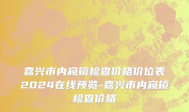 嘉兴市内窥镜检查价格价位表2024在线预览-嘉兴市内窥镜检查价格