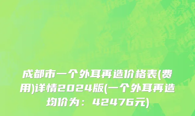 成都市一个外耳再造价格表(费用)详情2024版(一个外耳再造均价为：42476元)