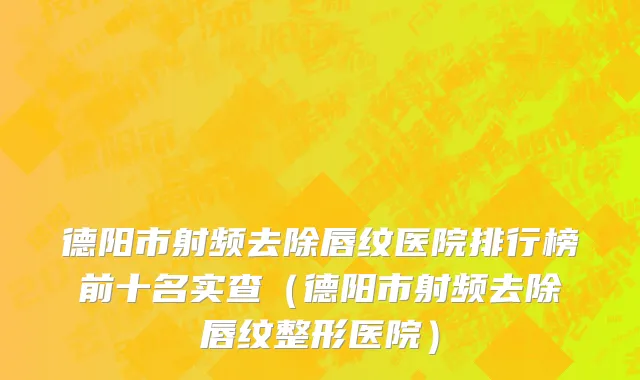 德阳市射频去除唇纹医院排行榜前十名实查（德阳市射频去除唇纹整形医院）