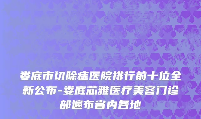 娄底市切除痣医院排行前十位全新公布-娄底芯雅医疗美容门诊部遍布省内各地