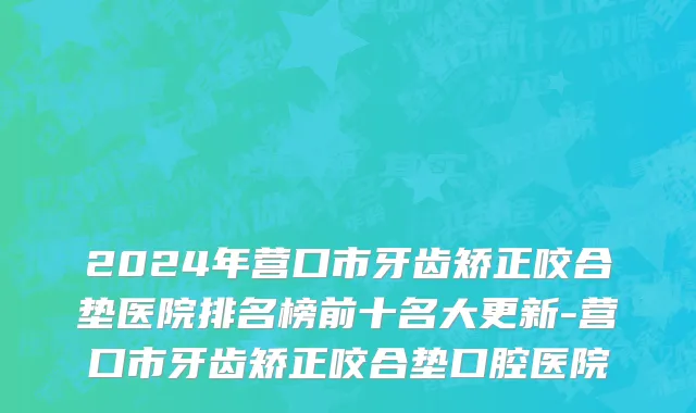 2024年营口市牙齿矫正咬合垫医院排名榜前十名大更新-营口市牙齿矫正咬合垫口腔医院