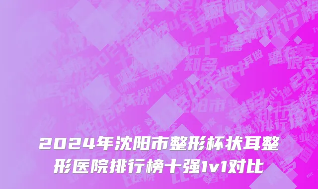 2024年沈阳市整形杯状耳整形医院排行榜十强1v1对比