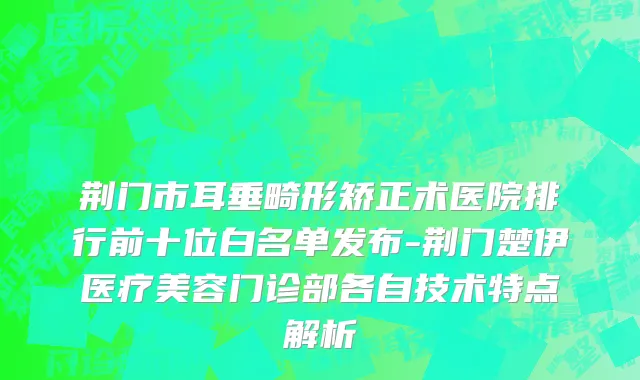 荆门市耳垂畸形矫正术医院排行前十位白名单发布-荆门楚伊医疗美容门诊部各自技术特点解析