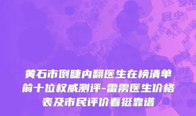 黄石市倒睫内翻医生在榜清单前十位权威测评-雷雳医生价格表及市民评价看挺靠谱