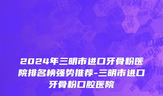 2024年三明市进口牙骨粉医院排名榜强势推荐-三明市进口牙骨粉口腔医院