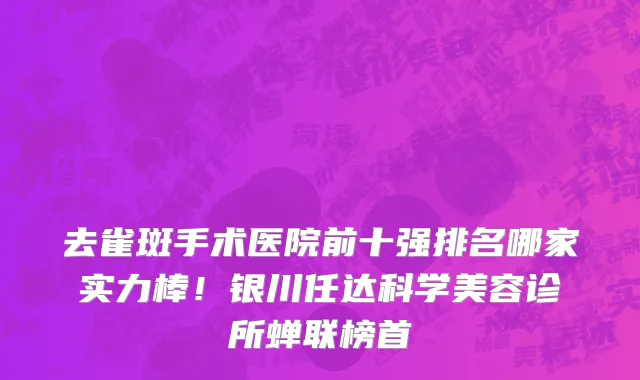 去雀斑手术医院前十强排名哪家实力棒!银川任达科学美容诊所蝉联榜首