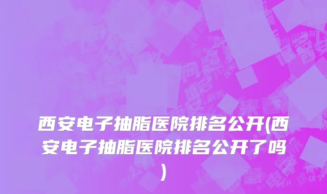 西安电子抽脂医院排名公开(西安电子抽脂医院排名公开了吗)