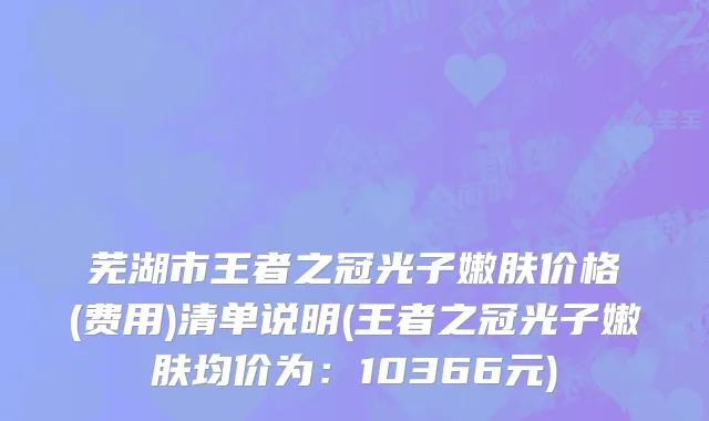 芜湖市王者之冠光子嫩肤价格(费用)清单说明(王者之冠光子嫩肤均价为：10366元)