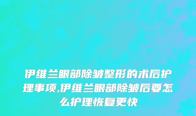 伊维兰眼部除皱整形的术后护理事项,伊维兰眼部除皱后要怎么护理恢复更快