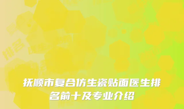 抚顺市复合仿生瓷贴面医生排名前十及专业介绍
