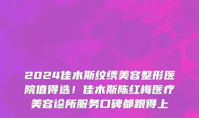 2024佳木斯纹绣美容整形医院值得选!佳木斯陈红梅医疗美容诊所服务口碑都跟得上