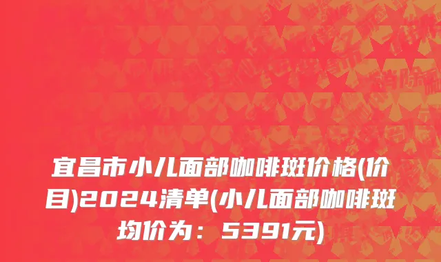 宜昌市小儿面部咖啡斑价格(价目)2024清单(小儿面部咖啡斑均价为：5391元)