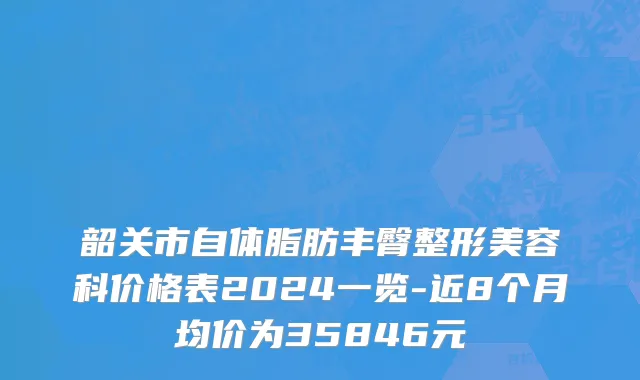 韶关市自体脂肪丰臀整形美容科价格表2024一览-近8个月均价为35846元