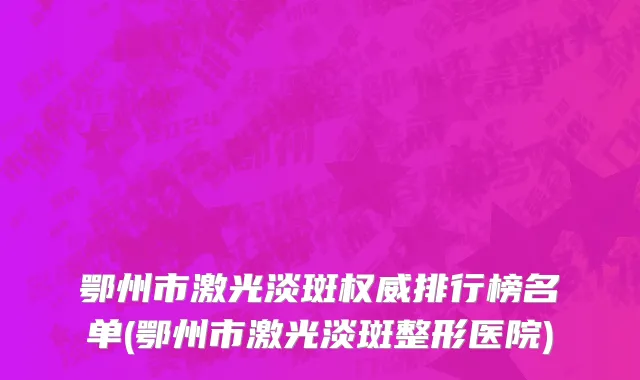 鄂州市激光淡斑权威排行榜名单(鄂州市激光淡斑整形医院)