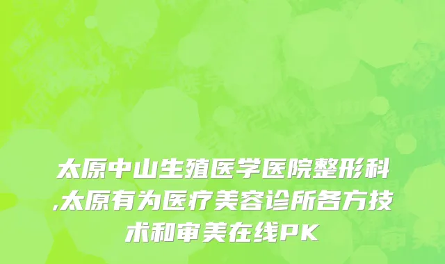 太原中山生殖医学医院整形科,太原有为医疗美容诊所各方技术和审美在线PK