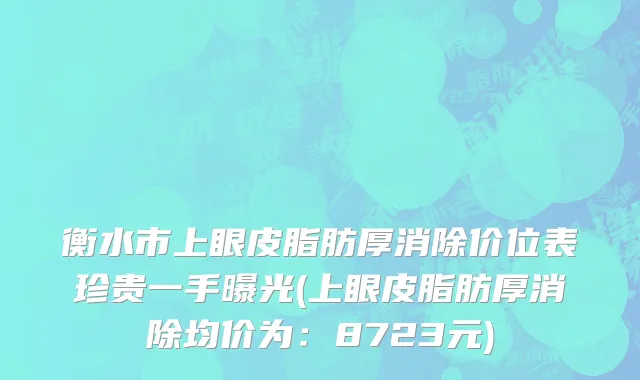 衡水市上眼皮脂肪厚消除价位表珍贵一手曝光(上眼皮脂肪厚消除均价为：8723元)