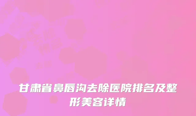 甘肃省鼻唇沟去除医院排名及整形美容详情