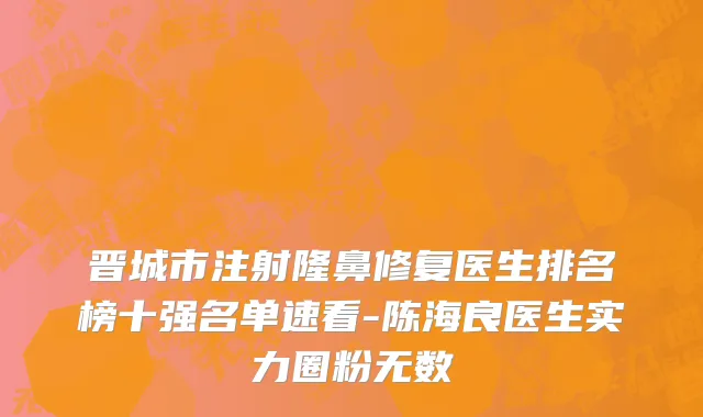 晋城市注射隆鼻修复医生排名榜十强名单速看-陈海良医生实力圈粉无数