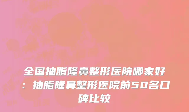 全国抽脂隆鼻整形医院哪家好：抽脂隆鼻整形医院前50名口碑比较