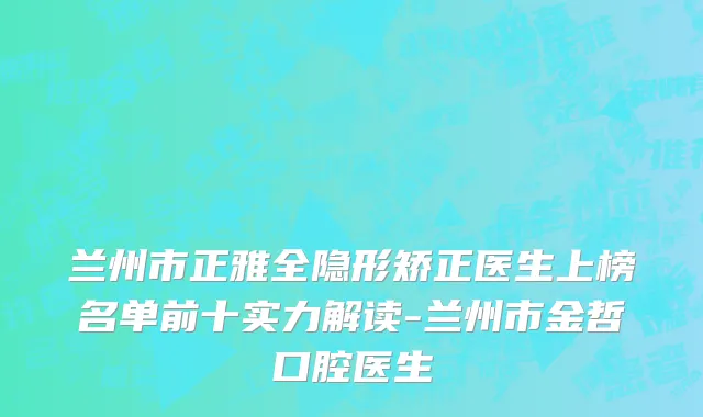 兰州市正雅全隐形矫正医生上榜名单前十实力解读-兰州市金哲口腔医生