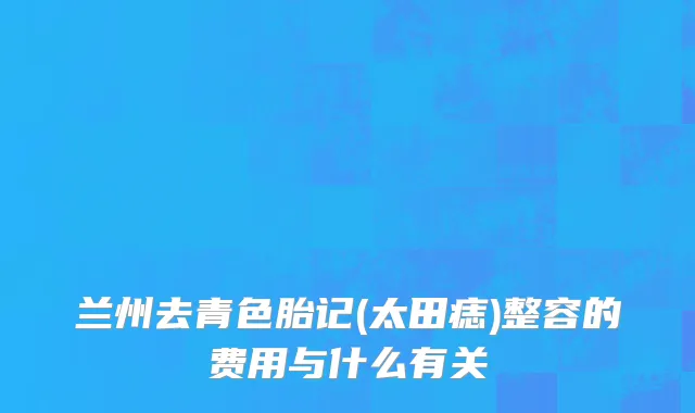 兰州去青色胎记(太田痣)整容的费用与什么有关