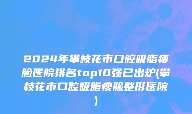2024年攀枝花市口腔吸脂瘦脸医院排名top10强已出炉(攀枝花市口腔吸脂瘦脸整形医院)