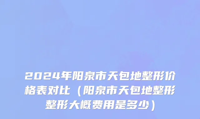 2024年阳泉市天包地整形价格表对比（阳泉市天包地整形整形大概费用是多少）