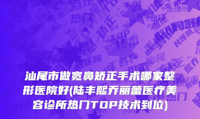 汕尾市做宽鼻矫正手术哪家整形医院好(陆丰熙乔丽蕾医疗美容诊所热门TOP技术到位)