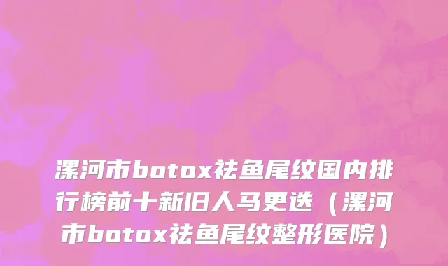 漯河市botox祛鱼尾纹国内排行榜前十新旧人马更迭（漯河市botox祛鱼尾纹整形医院）
