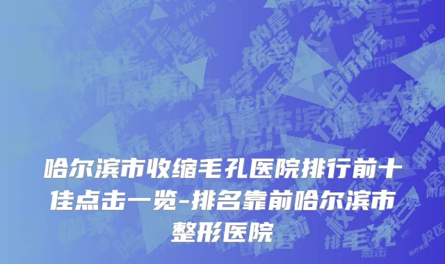 哈尔滨市收缩毛孔医院排行前十佳点击一览-排名靠前哈尔滨市整形医院