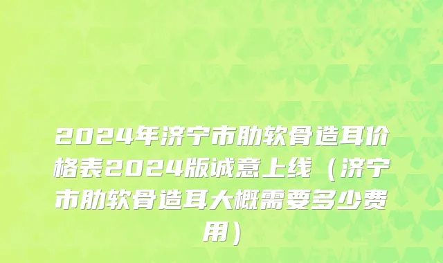 2024年济宁市肋软骨造耳价格表2024版诚意上线（济宁市肋软骨造耳大概需要多少费用）