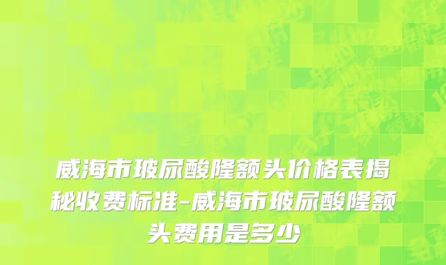 威海市玻尿酸隆额头价格表揭秘收费标准-威海市玻尿酸隆额头费用是多少