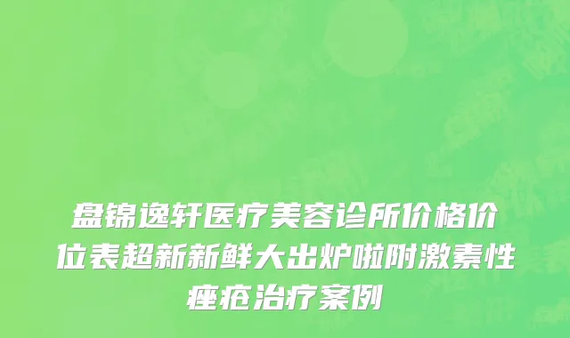 盘锦逸轩医疗美容诊所价格价位表超新新鲜大出炉啦附激素性痤疮治疗案例