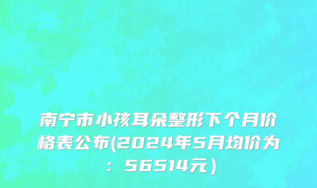 南宁市小孩耳朵整形下个月价格表公布(2024年5月均价为：56514元）