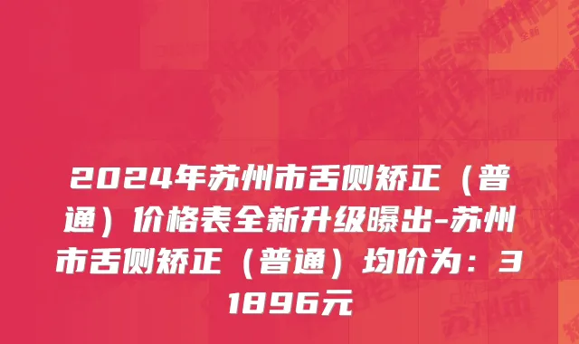 2024年苏州市舌侧矫正（普通）价格表全新升级曝出-苏州市舌侧矫正（普通）均价为：31896元
