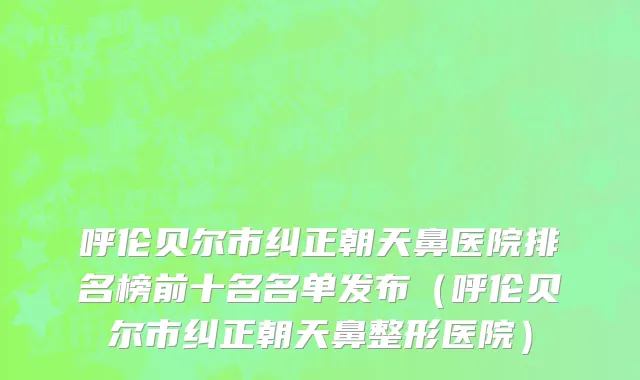 呼伦贝尔市纠正朝天鼻医院排名榜前十名名单发布（呼伦贝尔市纠正朝天鼻整形医院）