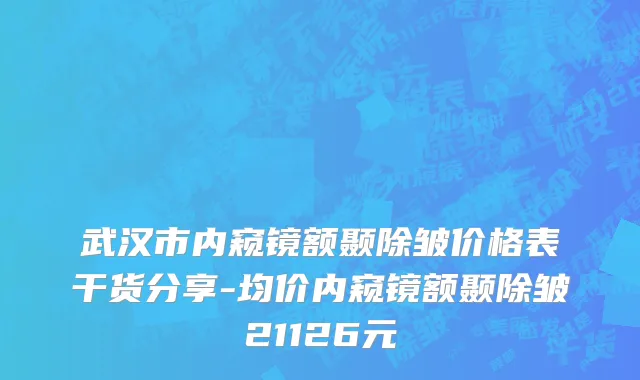 武汉市内窥镜额颞除皱价格表干货分享-均价内窥镜额颞除皱21126元