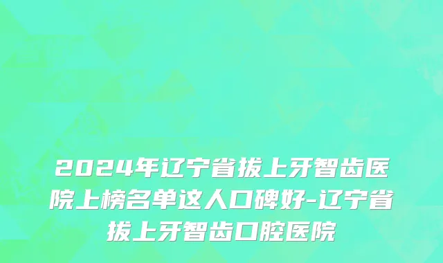 2024年辽宁省拔上牙智齿医院上榜名单这人口碑好-辽宁省拔上牙智齿口腔医院
