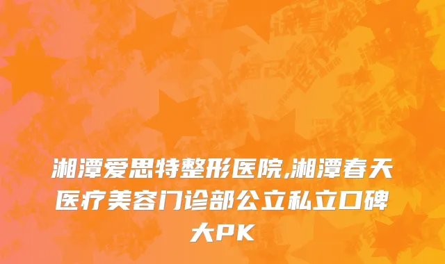 湘潭爱思特整形医院,湘潭春天医疗美容门诊部公立私立口碑大PK
