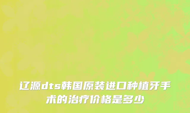 辽源dts韩国原装进口种植牙手术的治疗价格是多少