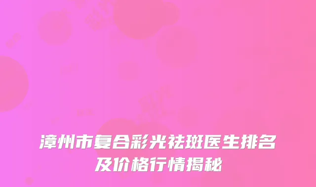 漳州市复合彩光祛斑医生排名及价格行情揭秘
