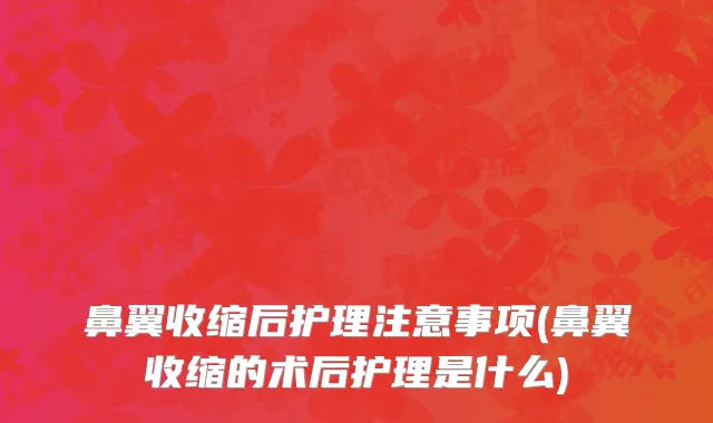 鼻翼收缩后护理注意事项(鼻翼收缩的术后护理是什么)