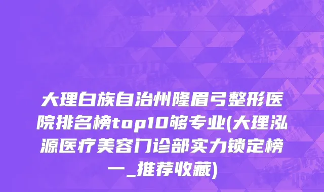 大理白族自治州隆眉弓整形医院排名榜top10够专业(大理泓源医疗美容门诊部实力锁定榜一_推荐收藏)