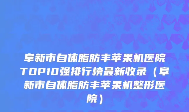 阜新市自体脂肪丰苹果机医院TOP10强排行榜最新收录（阜新市自体脂肪丰苹果机整形医院）
