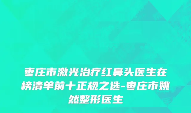 枣庄市激光治疗红鼻头医生在榜清单前十正规之选-枣庄市姚然整形医生