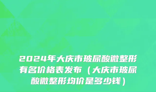 2024年大庆市玻尿酸微整形有名价格表发布（大庆市玻尿酸微整形均价是多少钱）