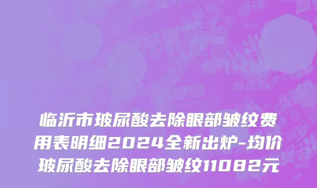 临沂市玻尿酸去除眼部皱纹费用表明细2024全新出炉-均价玻尿酸去除眼部皱纹11082元