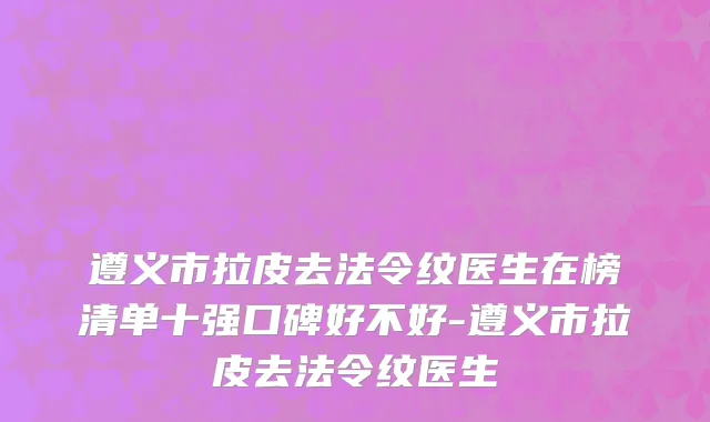 遵义市拉皮去法令纹医生在榜清单十强口碑好不好-遵义市拉皮去法令纹医生